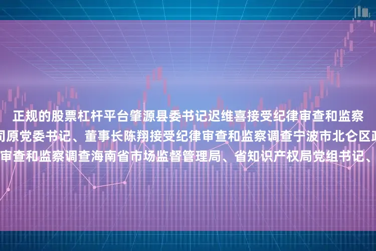 正规的股票杠杆平台肇源县委书记迟维喜接受纪律审查和监察调查安徽省能源集团有限公司原党委书记、董事长陈翔接受纪律审查和监察调查宁波市北仑区政协原主席陈召华接受纪律审查和监察调查海南省市场监督管理局、省知识产权局党组书记、局长铁刚接受纪律审查和监察调查河南省周口市副市长、市公安局局长张元明接受纪律审查和监察调查云南省大理州委原常委、原常务副州长马建全接受纪律审查和监察调查云南省大理州政协党组副书记、副