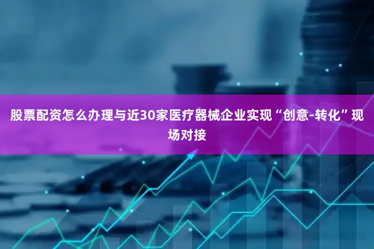股票配资怎么办理与近30家医疗器械企业实现“创意-转化”现场对接