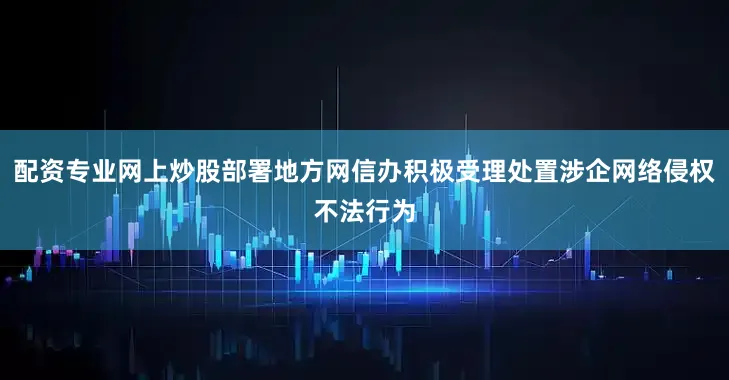 配资专业网上炒股部署地方网信办积极受理处置涉企网络侵权不法行为