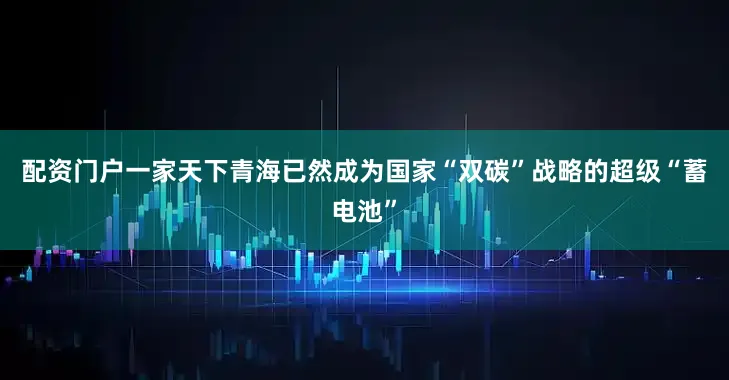 配资门户一家天下青海已然成为国家“双碳”战略的超级“蓄电池”