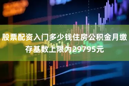 股票配资入门多少钱住房公积金月缴存基数上限为29795元