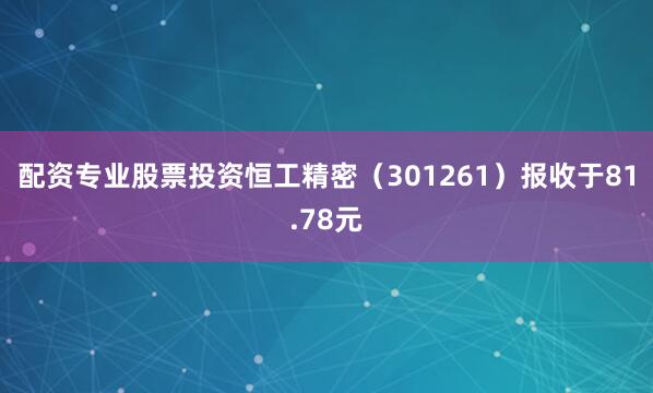 配资专业股票投资恒工精密（301261）报收于81.78元