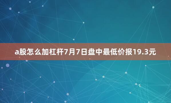 a股怎么加杠杆7月7日盘中最低价报19.3元