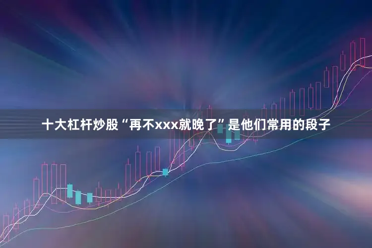 十大杠杆炒股“再不xxx就晚了”是他们常用的段子