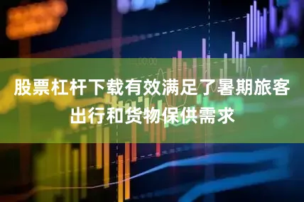 股票杠杆下载有效满足了暑期旅客出行和货物保供需求