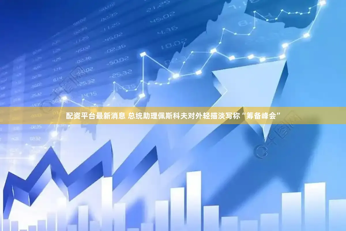 配资平台最新消息 总统助理佩斯科夫对外轻描淡写称“筹备峰会”
