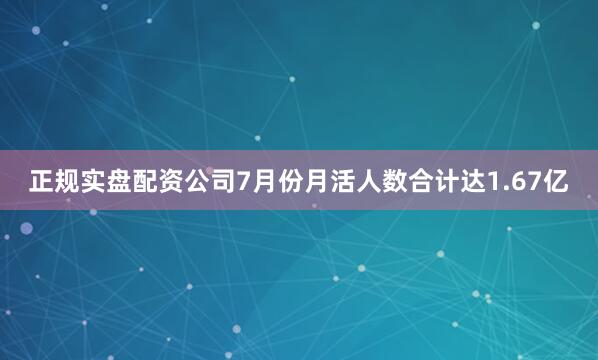 正规实盘配资公司7月份月活人数合计达1.67亿