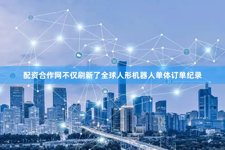 配资合作网不仅刷新了全球人形机器人单体订单纪录