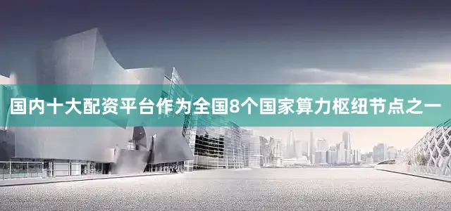 国内十大配资平台作为全国8个国家算力枢纽节点之一