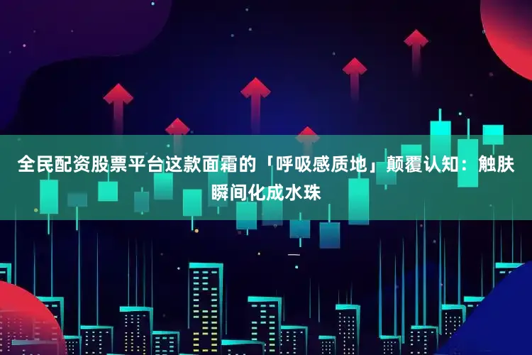 全民配资股票平台这款面霜的「呼吸感质地」颠覆认知：触肤瞬间化成水珠